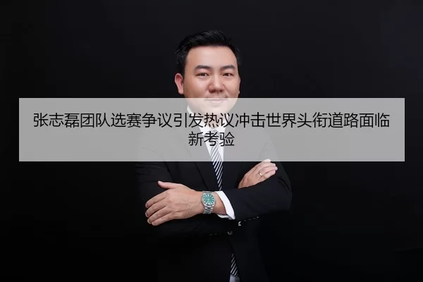张志磊团队选赛争议引发热议冲击世界头衔道路面临新考验