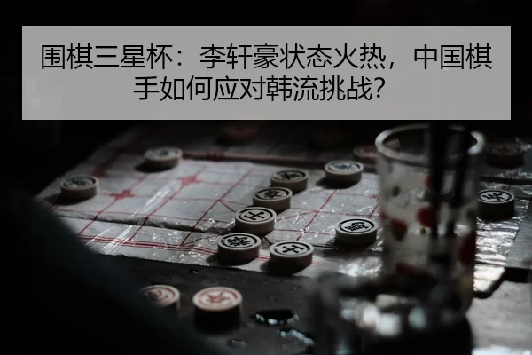 围棋三星杯：李轩豪状态火热，中国棋手如何应对韩流挑战？