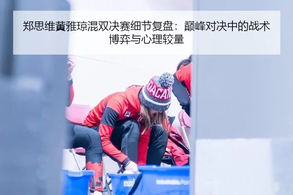 郑思维黄雅琼混双决赛细节复盘：巅峰对决中的战术博弈与心理较量